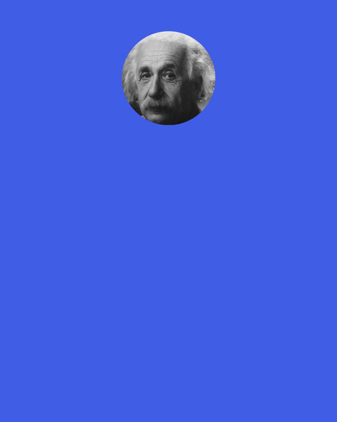 Albert Einstein: I was sitting in a chair in the patent office at Bern when all of a sudden a thought occurred to me: "If a person falls freely he will not feel his own weight." I was startled. This simple thought made a deep impression on me. It impelled me toward a theory of gravitation.