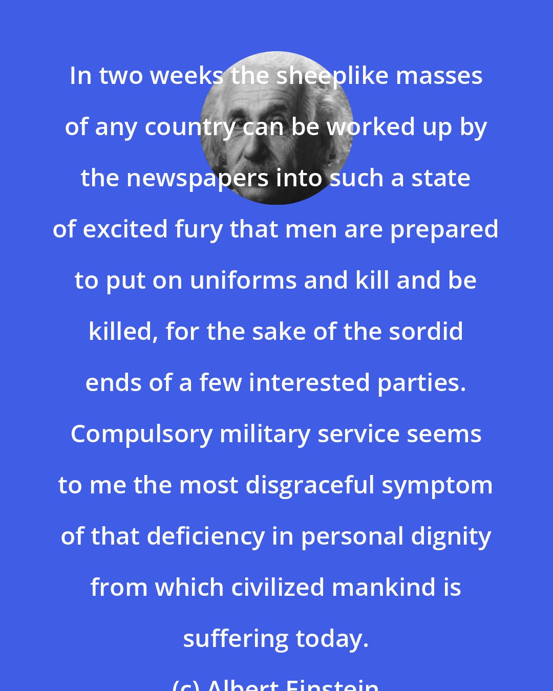 Albert Einstein: In two weeks the sheeplike masses of any country can be worked up by the newspapers into such a state of excited fury that men are prepared to put on uniforms and kill and be killed, for the sake of the sordid ends of a few interested parties. Compulsory military service seems to me the most disgraceful symptom of that deficiency in personal dignity from which civilized mankind is suffering today.