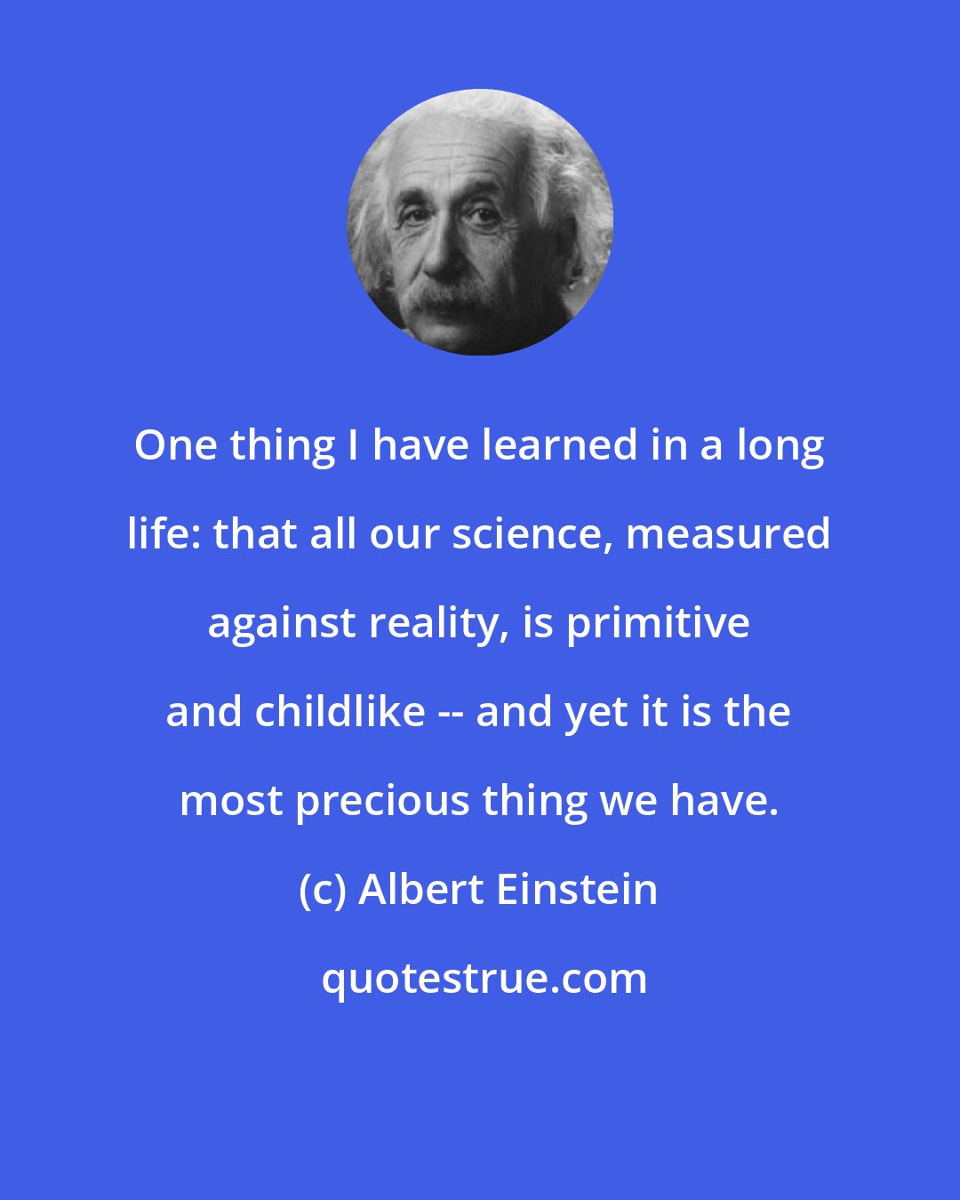 Albert Einstein: One thing I have learned in a long life: that all our science, measured against reality, is primitive and childlike -- and yet it is the most precious thing we have.