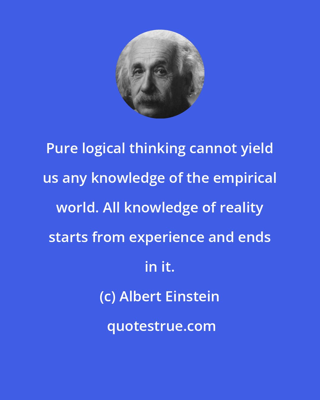Albert Einstein: Pure logical thinking cannot yield us any knowledge of the empirical world. All knowledge of reality starts from experience and ends in it.