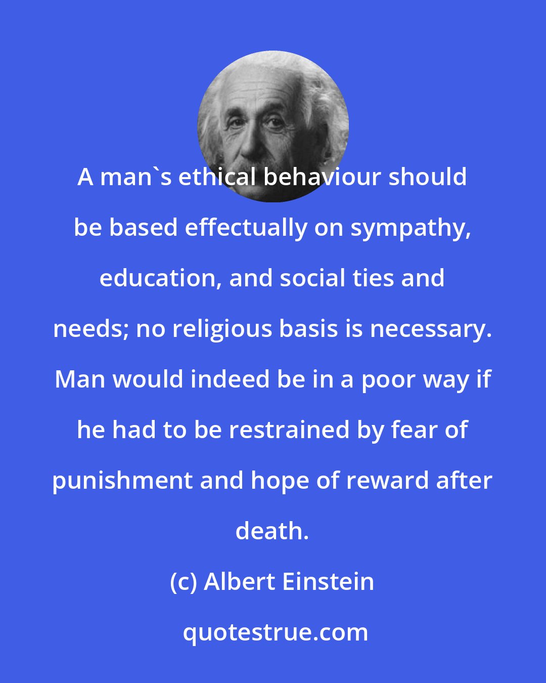 Albert Einstein: A man's ethical behaviour should be based effectually on sympathy, education, and social ties and needs; no religious basis is necessary. Man would indeed be in a poor way if he had to be restrained by fear of punishment and hope of reward after death.