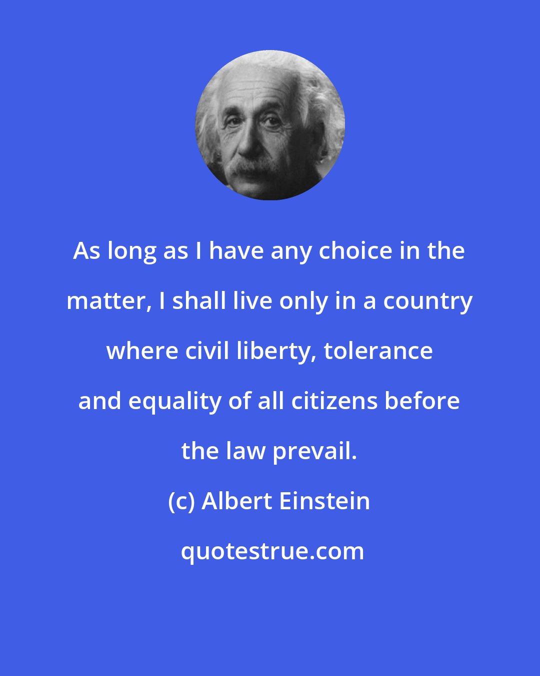 Albert Einstein: As long as I have any choice in the matter, I shall live only in a country where civil liberty, tolerance and equality of all citizens before the law prevail.