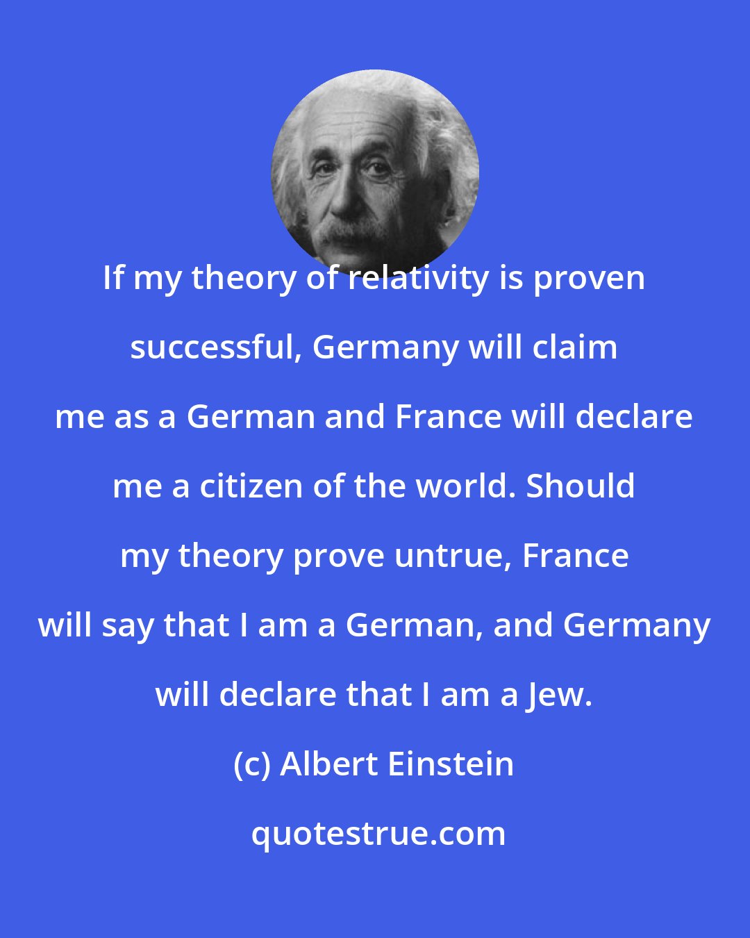 Albert Einstein: If my theory of relativity is proven successful, Germany will claim me as a German and France will declare me a citizen of the world. Should my theory prove untrue, France will say that I am a German, and Germany will declare that I am a Jew.