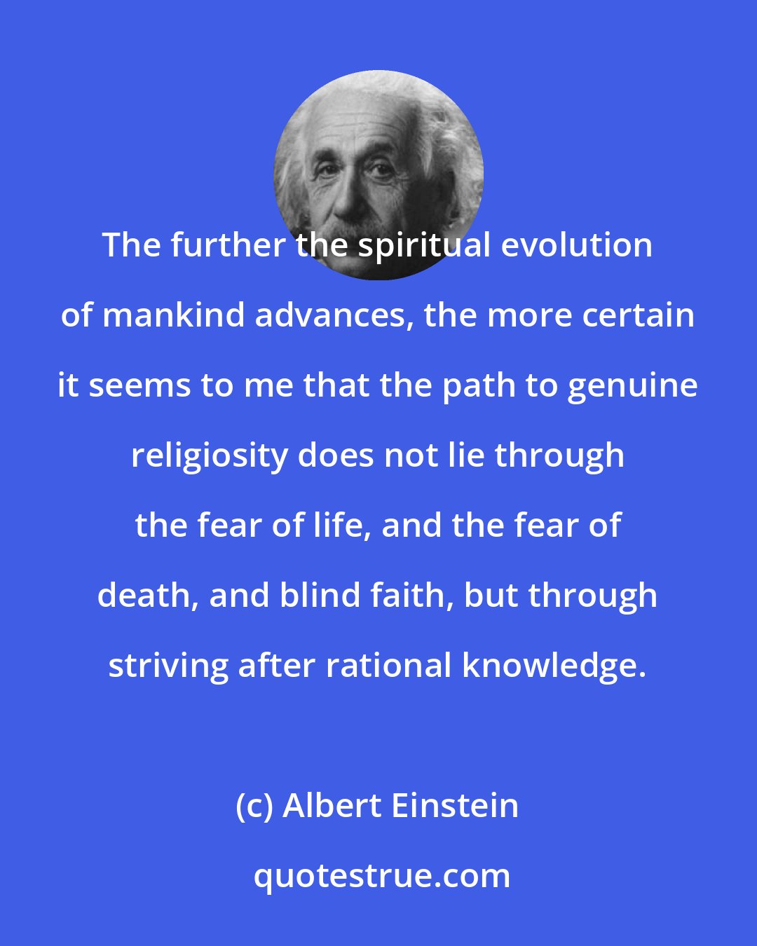 Albert Einstein: The further the spiritual evolution of mankind advances, the more certain it seems to me that the path to genuine religiosity does not lie through the fear of life, and the fear of death, and blind faith, but through striving after rational knowledge.