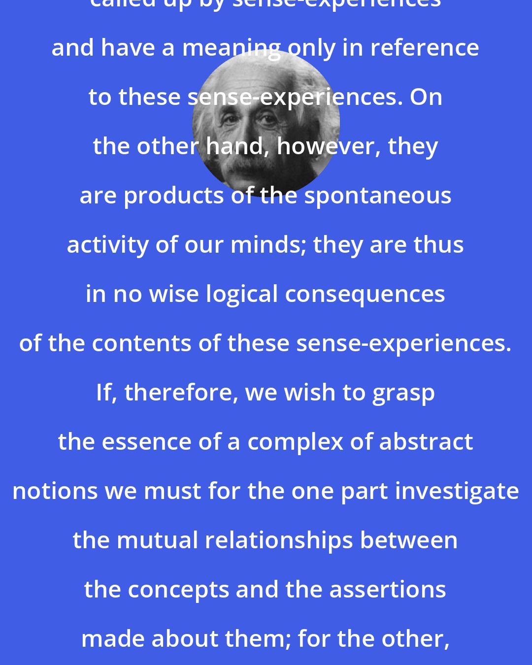 Albert Einstein: All our thoughts and concepts are called up by sense-experiences and have a meaning only in reference to these sense-experiences. On the other hand, however, they are products of the spontaneous activity of our minds; they are thus in no wise logical consequences of the contents of these sense-experiences. If, therefore, we wish to grasp the essence of a complex of abstract notions we must for the one part investigate the mutual relationships between the concepts and the assertions made about them; for the other, we must investigate how they are related to the experiences.