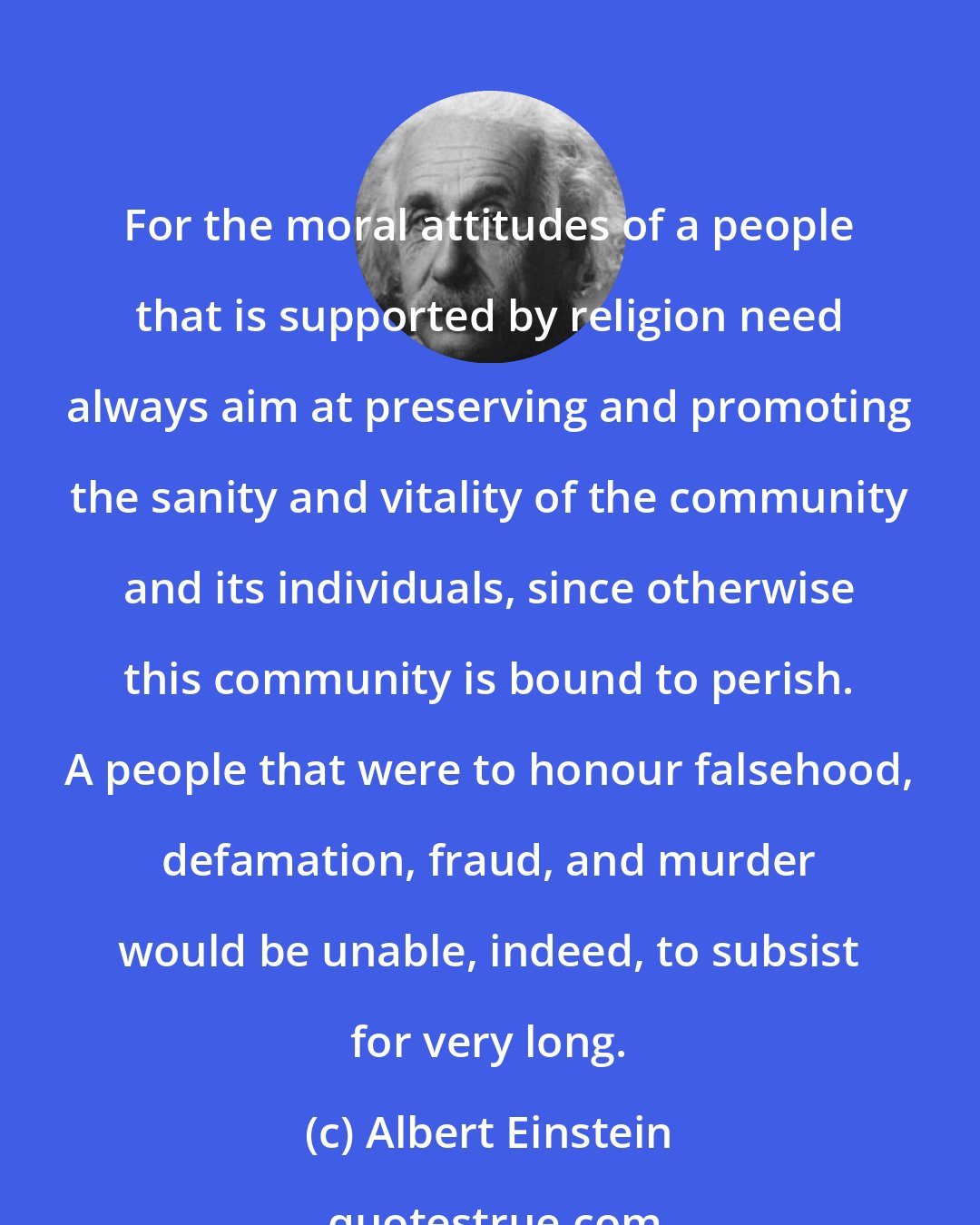 Albert Einstein: For the moral attitudes of a people that is supported by religion need always aim at preserving and promoting the sanity and vitality of the community and its individuals, since otherwise this community is bound to perish. A people that were to honour falsehood, defamation, fraud, and murder would be unable, indeed, to subsist for very long.