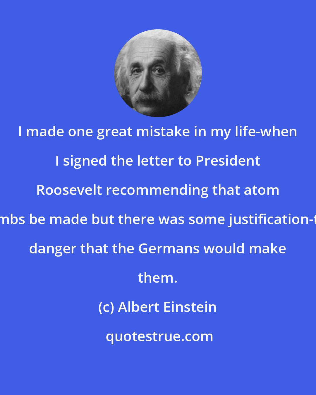 Albert Einstein: I made one great mistake in my life-when I signed the letter to President Roosevelt recommending that atom bombs be made but there was some justification-the danger that the Germans would make them.
