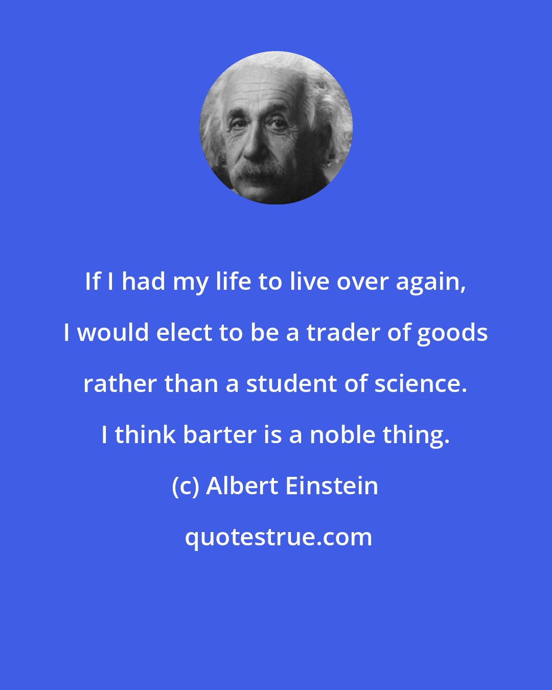 Albert Einstein: If I had my life to live over again, I would elect to be a trader of goods rather than a student of science. I think barter is a noble thing.
