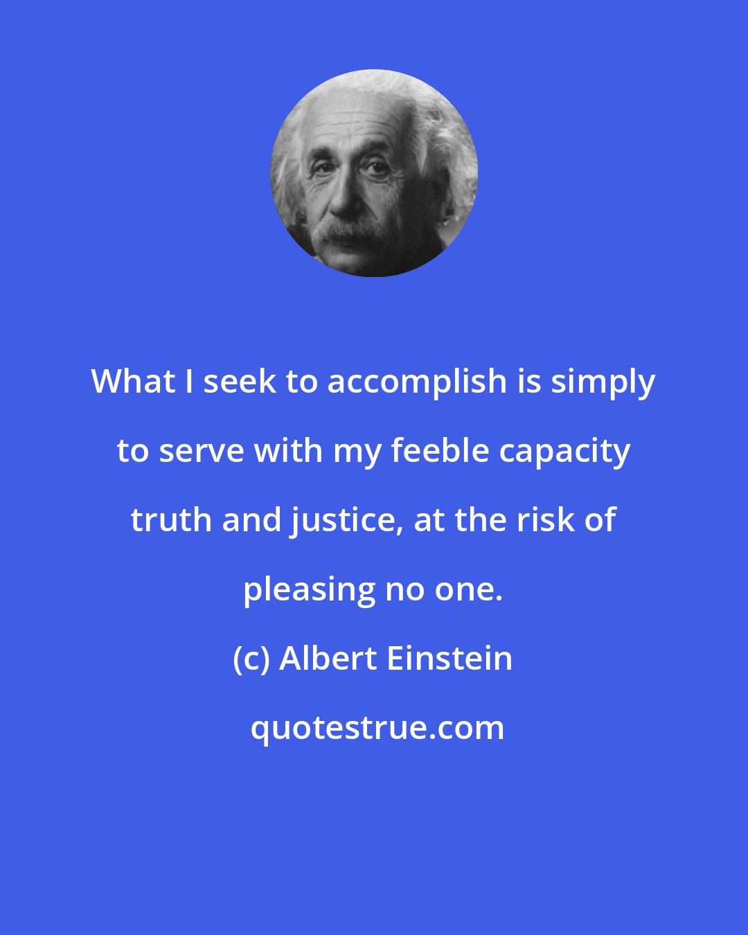 Albert Einstein: What I seek to accomplish is simply to serve with my feeble capacity truth and justice, at the risk of pleasing no one.