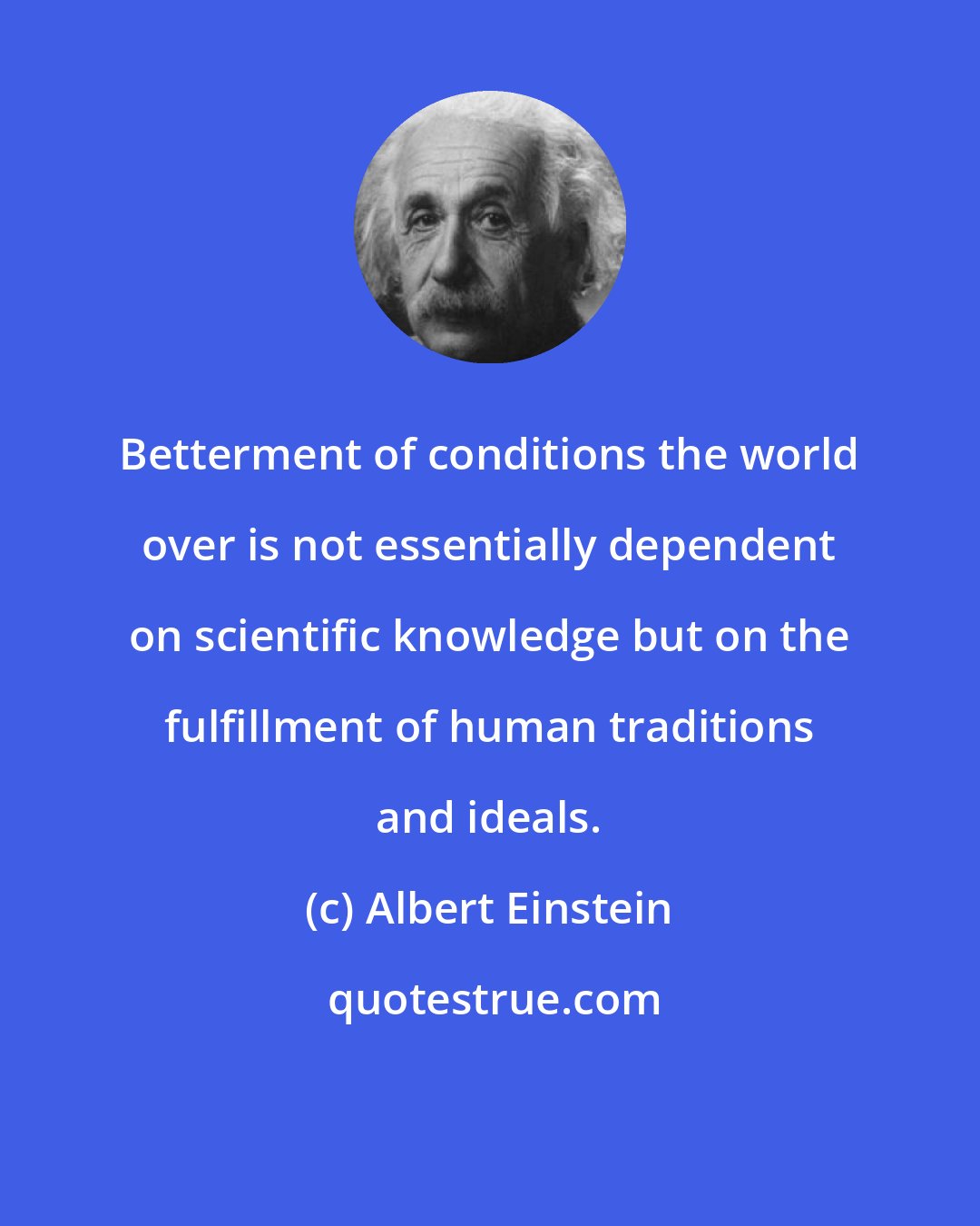 Albert Einstein: Betterment of conditions the world over is not essentially dependent on scientific knowledge but on the fulfillment of human traditions and ideals.