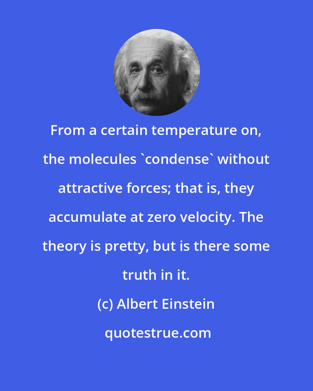 Albert Einstein: From a certain temperature on, the molecules 'condense' without attractive forces; that is, they accumulate at zero velocity. The theory is pretty, but is there some truth in it.