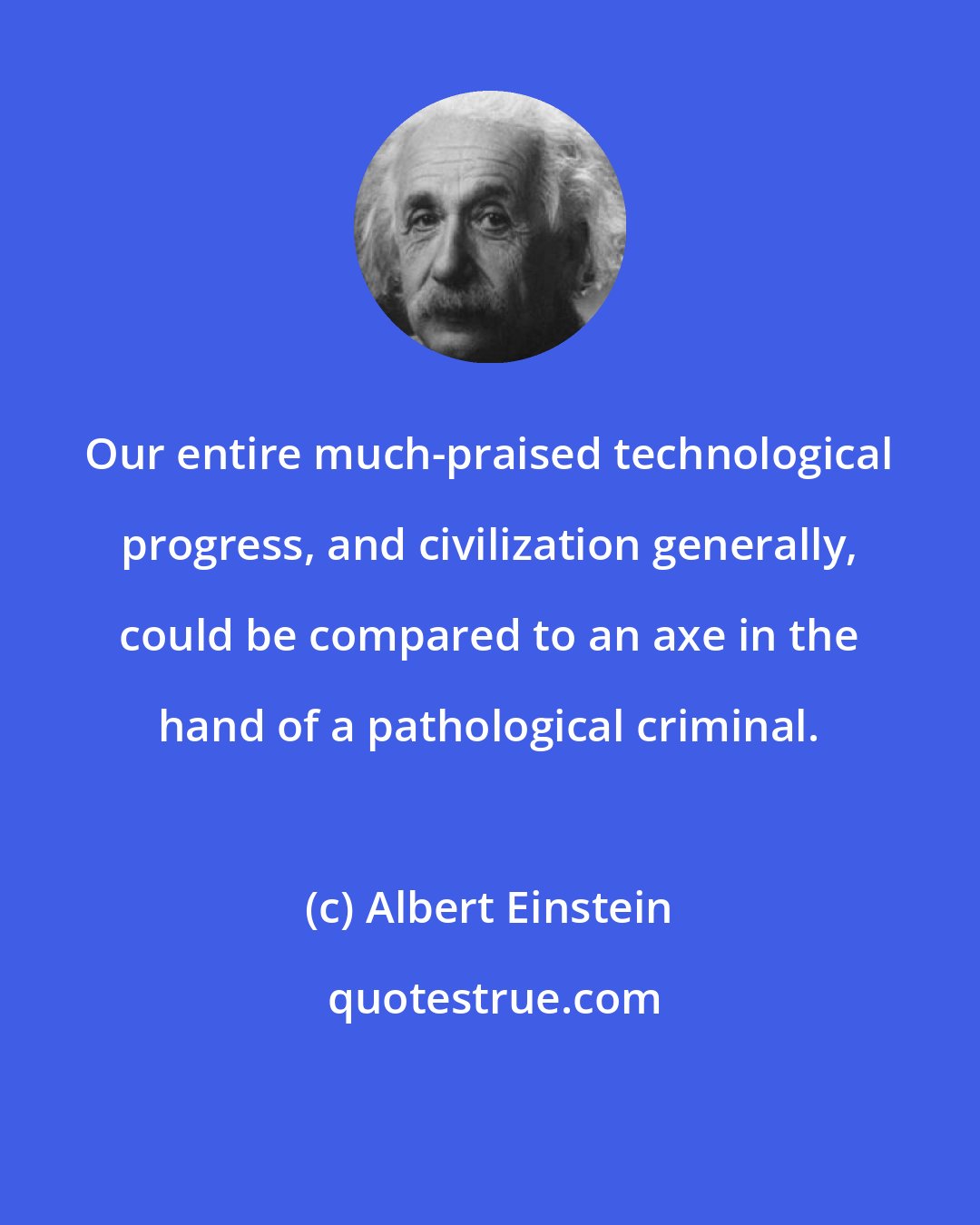 Albert Einstein: Our entire much-praised technological progress, and civilization generally, could be compared to an axe in the hand of a pathological criminal.