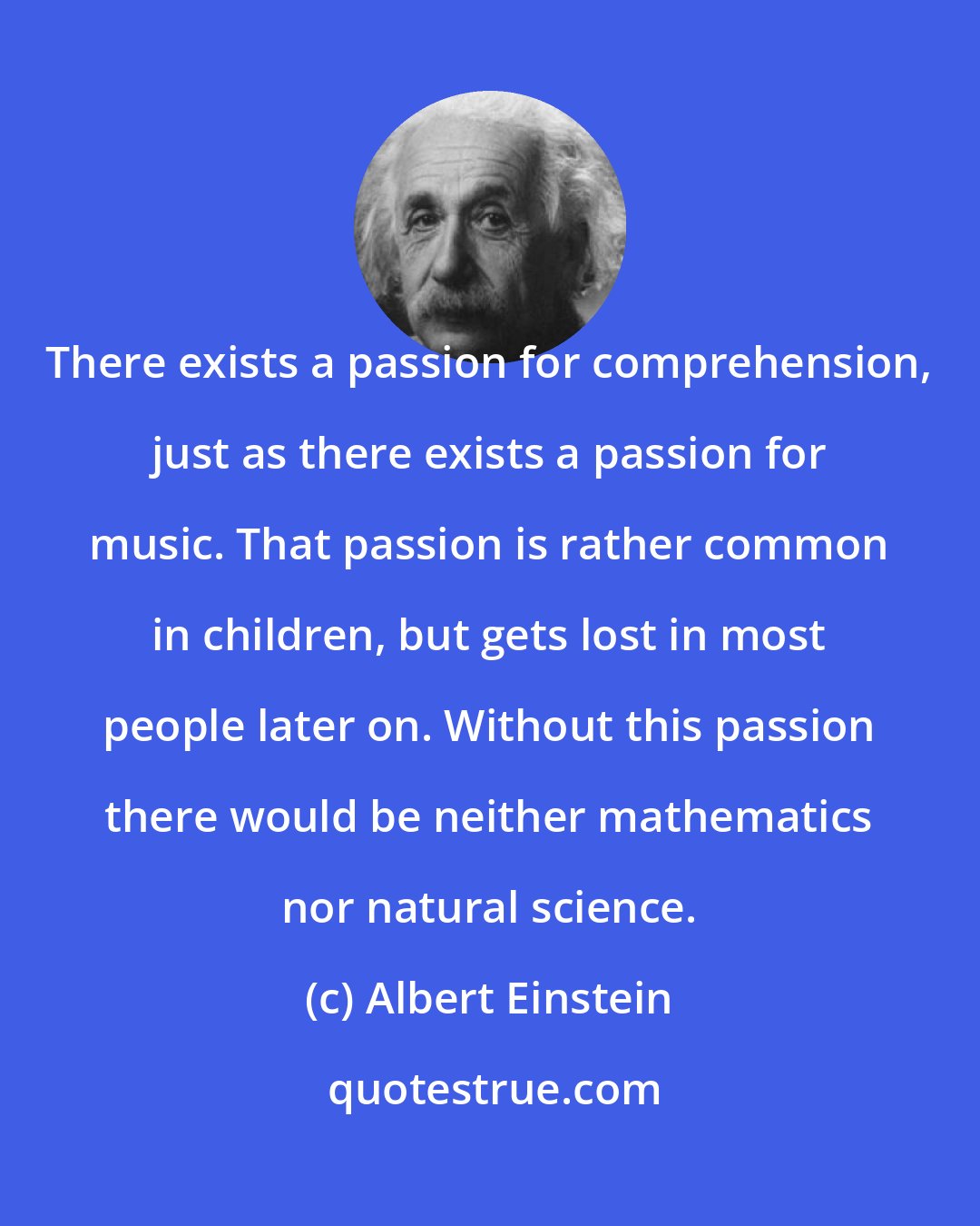 Albert Einstein: There exists a passion for comprehension, just as there exists a passion for music. That passion is rather common in children, but gets lost in most people later on. Without this passion there would be neither mathematics nor natural science.