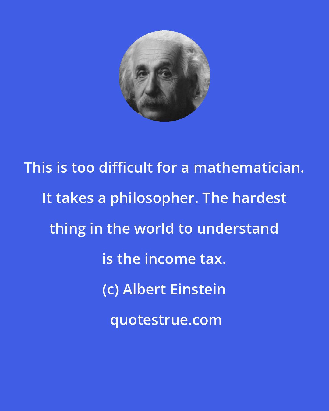 Albert Einstein: This is too difficult for a mathematician. It takes a philosopher. The hardest thing in the world to understand is the income tax.