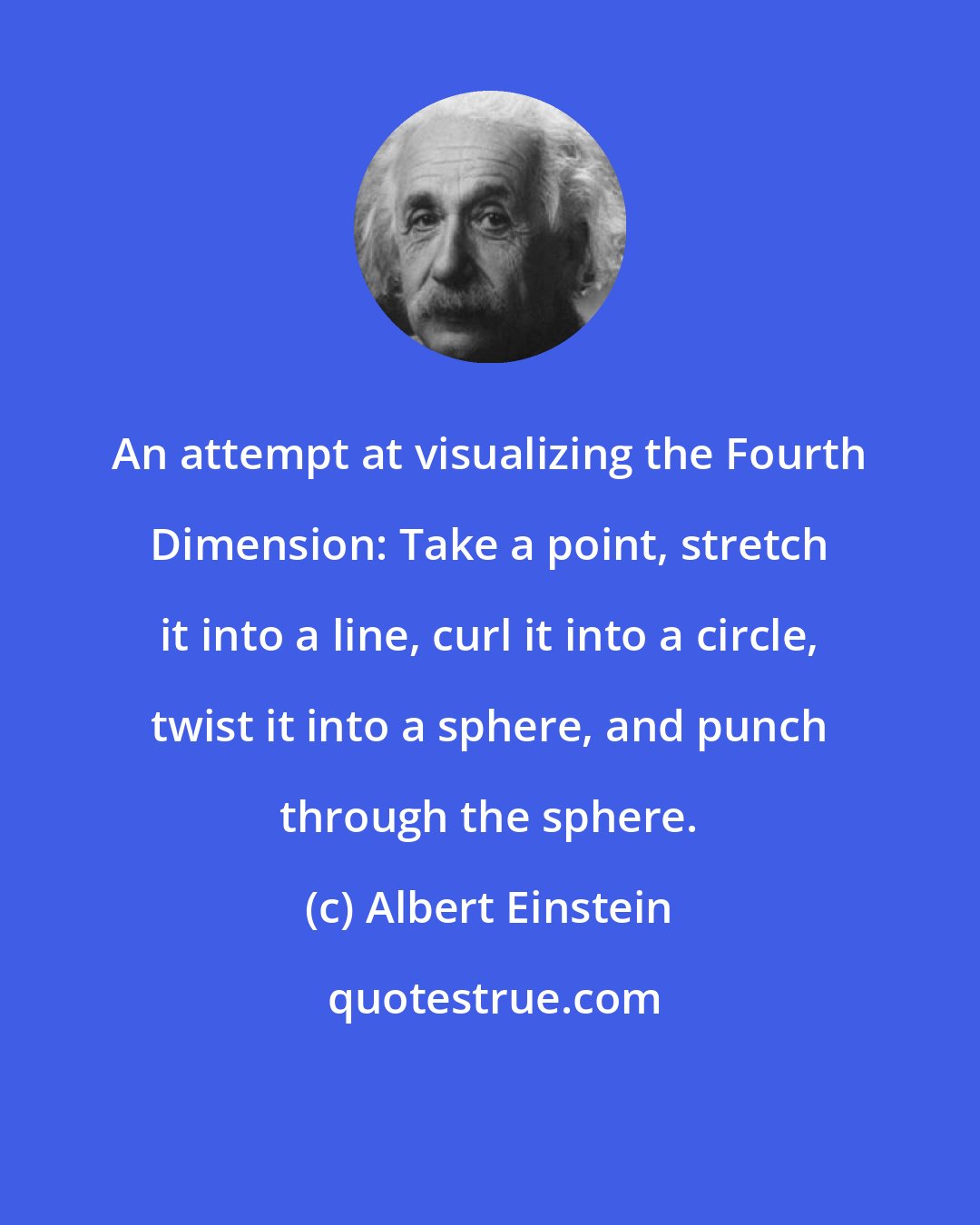 Albert Einstein: An attempt at visualizing the Fourth Dimension: Take a point, stretch it into a line, curl it into a circle, twist it into a sphere, and punch through the sphere.