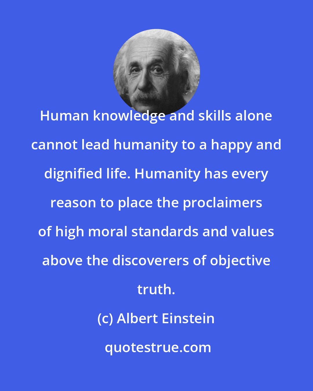 Albert Einstein: Human knowledge and skills alone cannot lead humanity to a happy and dignified life. Humanity has every reason to place the proclaimers of high moral standards and values above the discoverers of objective truth.
