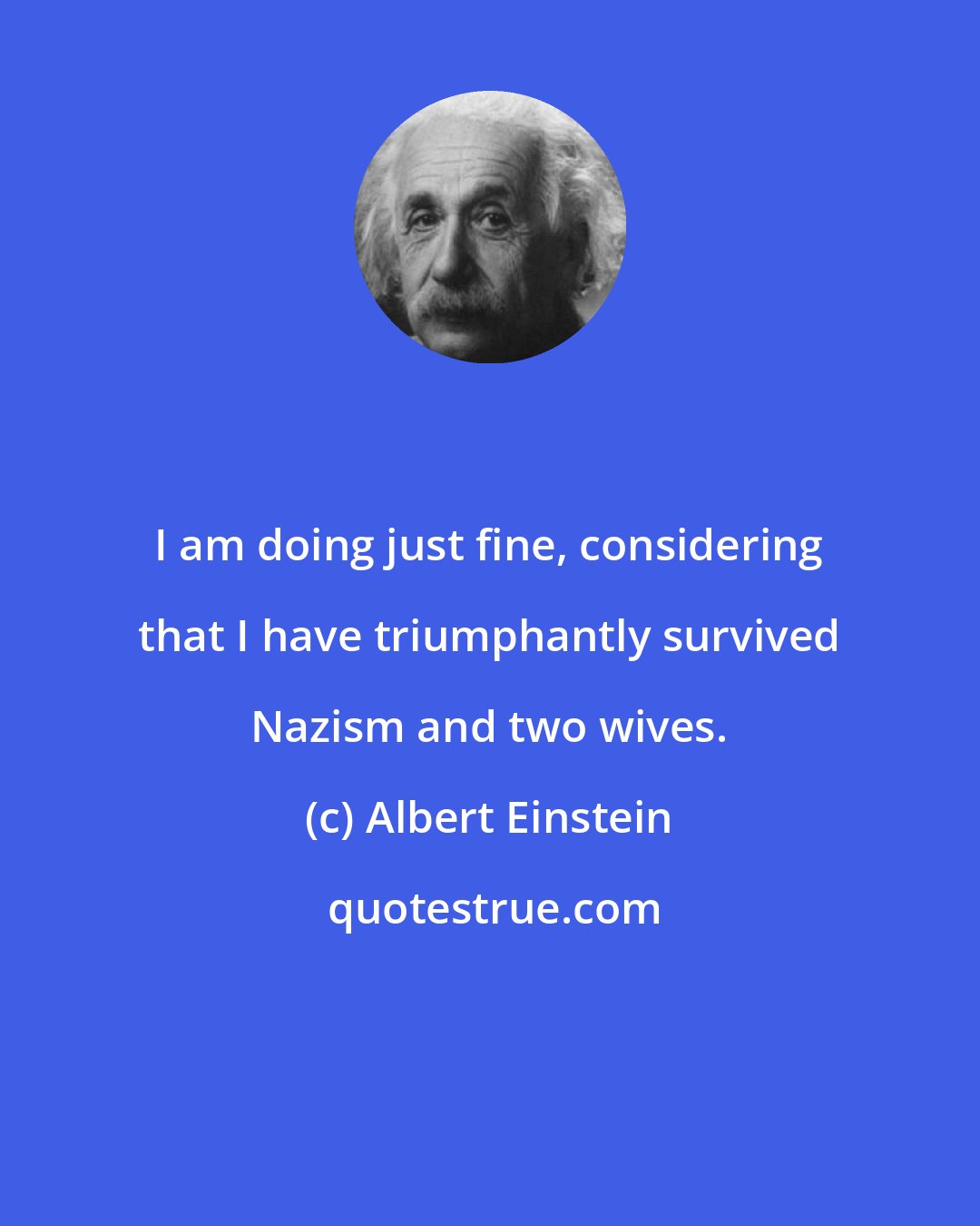 Albert Einstein: I am doing just fine, considering that I have triumphantly survived Nazism and two wives.