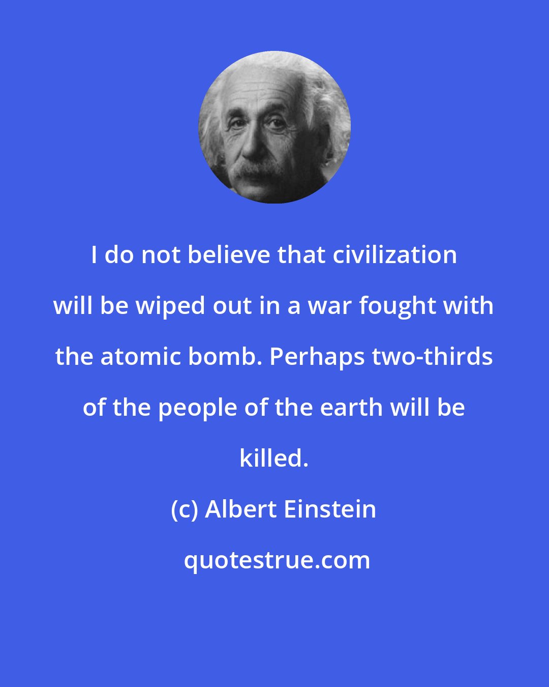 Albert Einstein: I do not believe that civilization will be wiped out in a war fought with the atomic bomb. Perhaps two-thirds of the people of the earth will be killed.