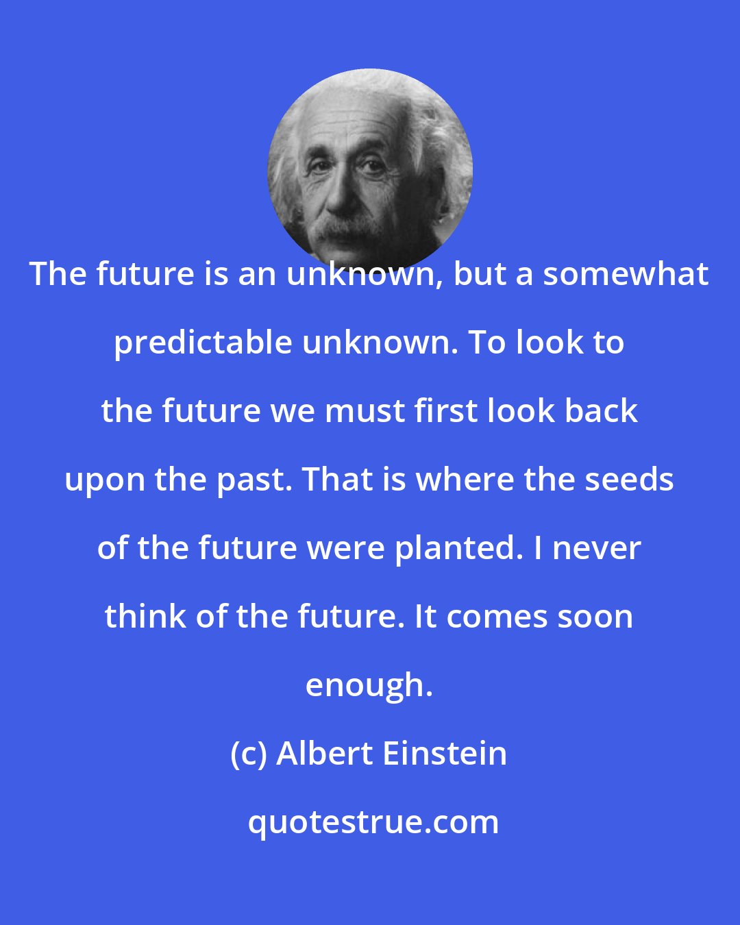 Albert Einstein: The future is an unknown, but a somewhat predictable unknown. To look to the future we must first look back upon the past. That is where the seeds of the future were planted. I never think of the future. It comes soon enough.