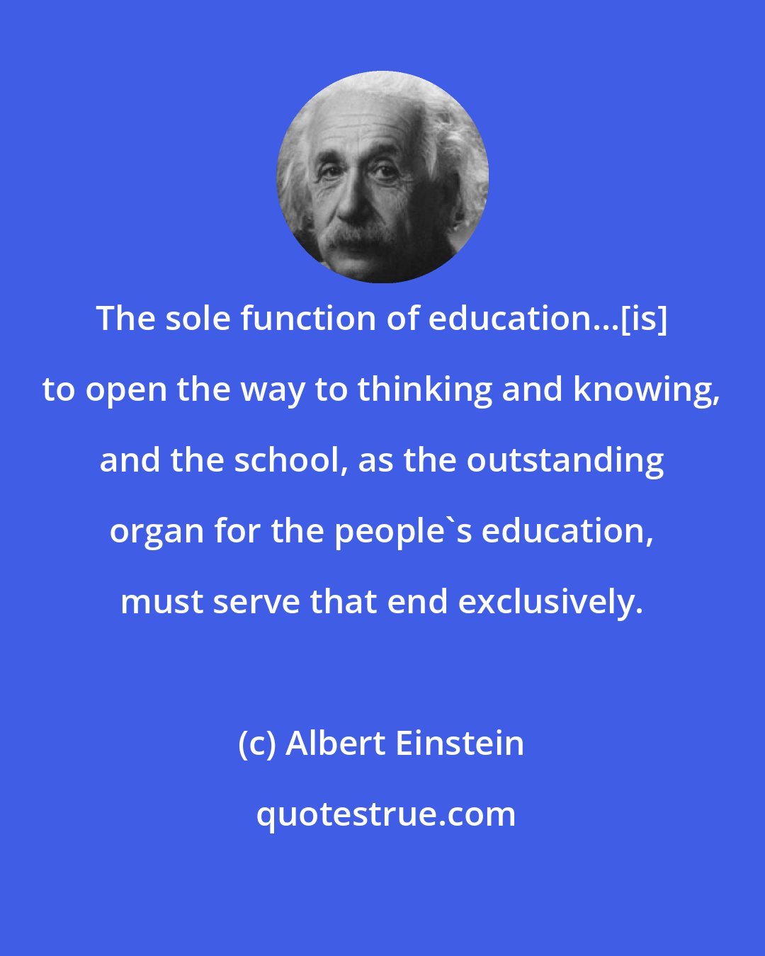Albert Einstein: The sole function of education...[is] to open the way to thinking and knowing, and the school, as the outstanding organ for the people's education, must serve that end exclusively.