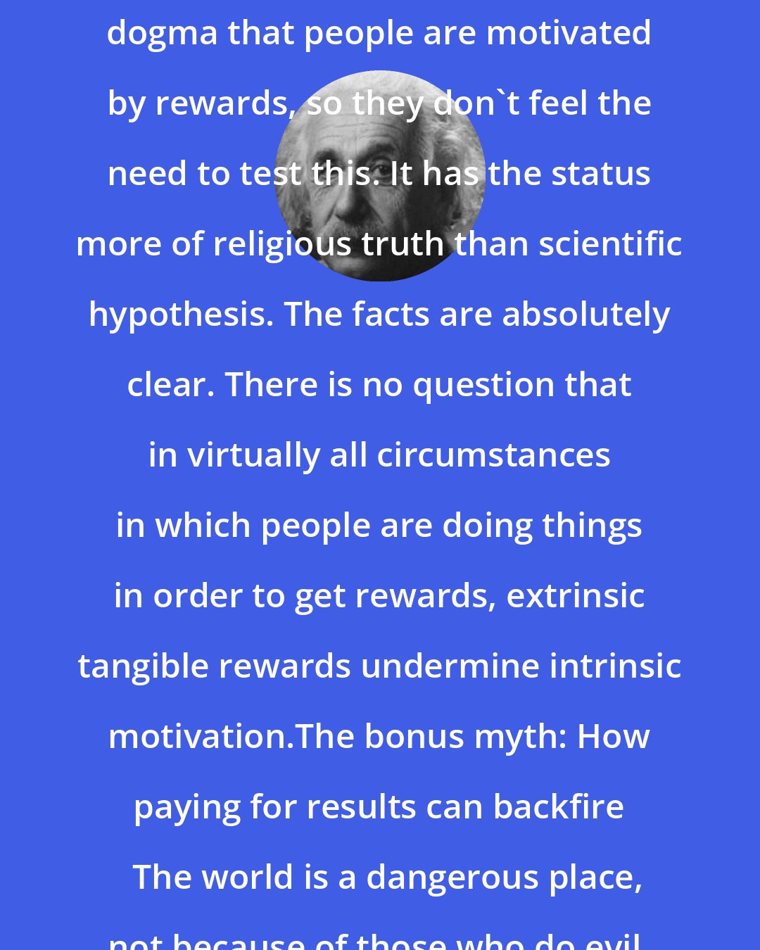 Albert Einstein: Economists and workplace consultants regard it as almost unquestioned dogma that people are motivated by rewards, so they don't feel the need to test this. It has the status more of religious truth than scientific hypothesis. The facts are absolutely clear. There is no question that in virtually all circumstances in which people are doing things in order to get rewards, extrinsic tangible rewards undermine intrinsic motivation.The bonus myth: How paying for results can backfire   The world is a dangerous place, not because of those who do evil, but because of those who look on and do nothing.
