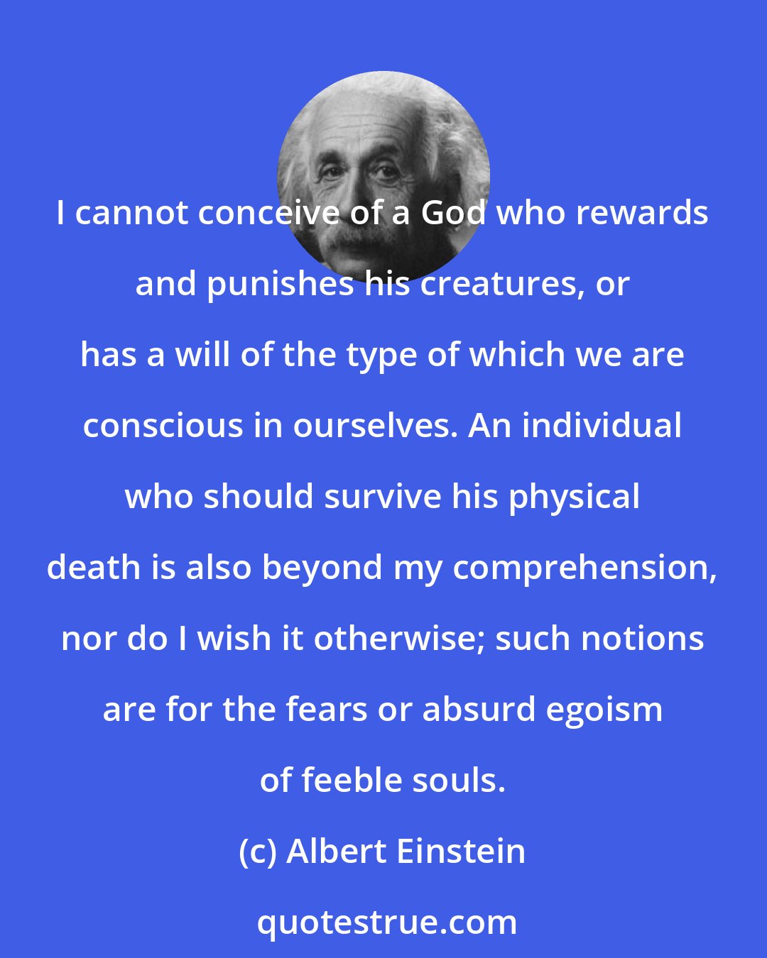 Albert Einstein: I cannot conceive of a God who rewards and punishes his creatures, or has a will of the type of which we are conscious in ourselves. An individual who should survive his physical death is also beyond my comprehension, nor do I wish it otherwise; such notions are for the fears or absurd egoism of feeble souls.