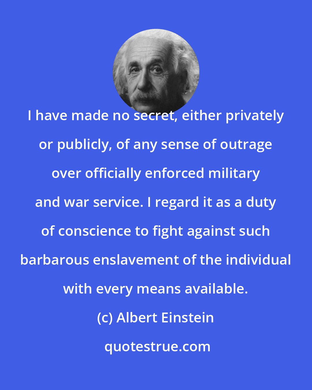 Albert Einstein: I have made no secret, either privately or publicly, of any sense of outrage over officially enforced military and war service. I regard it as a duty of conscience to fight against such barbarous enslavement of the individual with every means available.