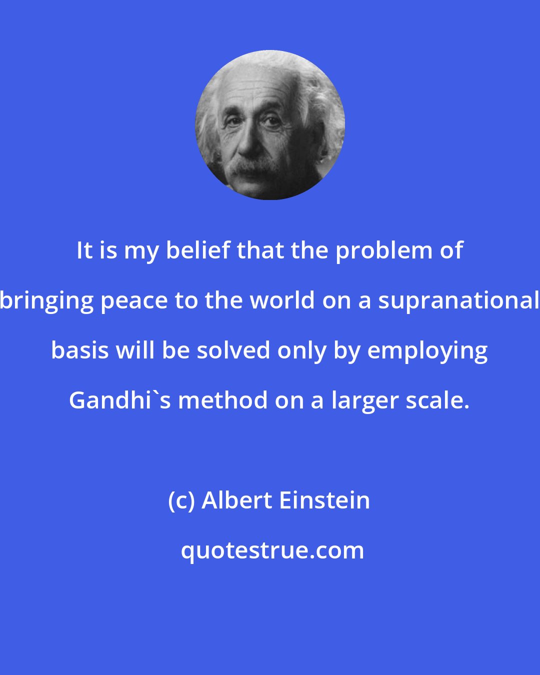 Albert Einstein: It is my belief that the problem of bringing peace to the world on a supranational basis will be solved only by employing Gandhi's method on a larger scale.