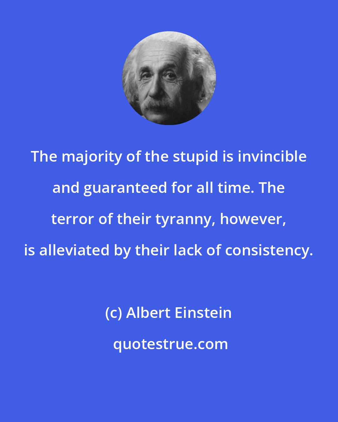 Albert Einstein: The majority of the stupid is invincible and guaranteed for all time. The terror of their tyranny, however, is alleviated by their lack of consistency.