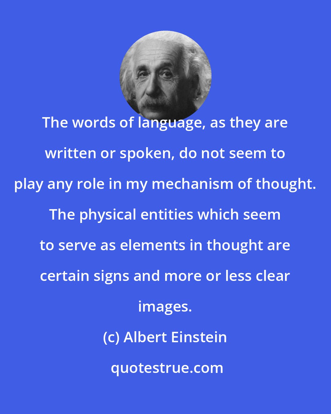Albert Einstein: The words of language, as they are written or spoken, do not seem to play any role in my mechanism of thought. The physical entities which seem to serve as elements in thought are certain signs and more or less clear images.