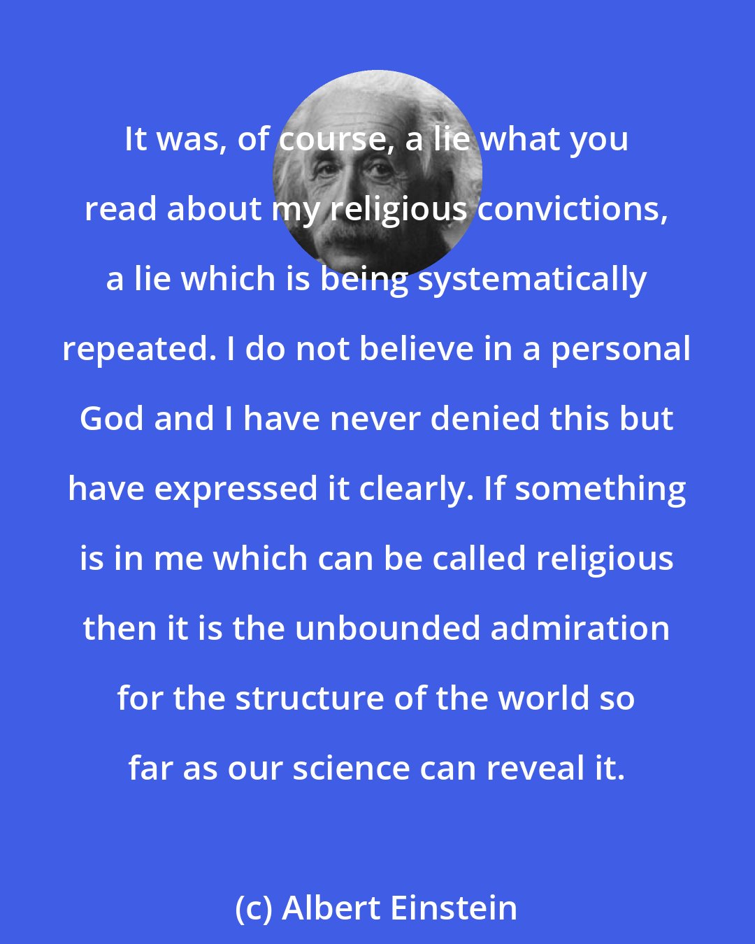 Albert Einstein: It was, of course, a lie what you read about my religious convictions, a lie which is being systematically repeated. I do not believe in a personal God and I have never denied this but have expressed it clearly. If something is in me which can be called religious then it is the unbounded admiration for the structure of the world so far as our science can reveal it.