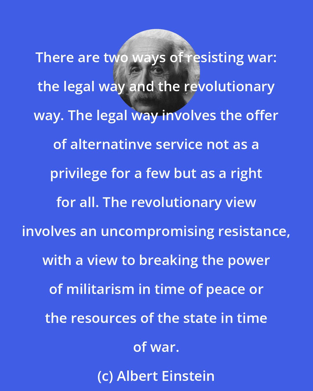 Albert Einstein: There are two ways of resisting war: the legal way and the revolutionary way. The legal way involves the offer of alternatinve service not as a privilege for a few but as a right for all. The revolutionary view involves an uncompromising resistance, with a view to breaking the power of militarism in time of peace or the resources of the state in time of war.