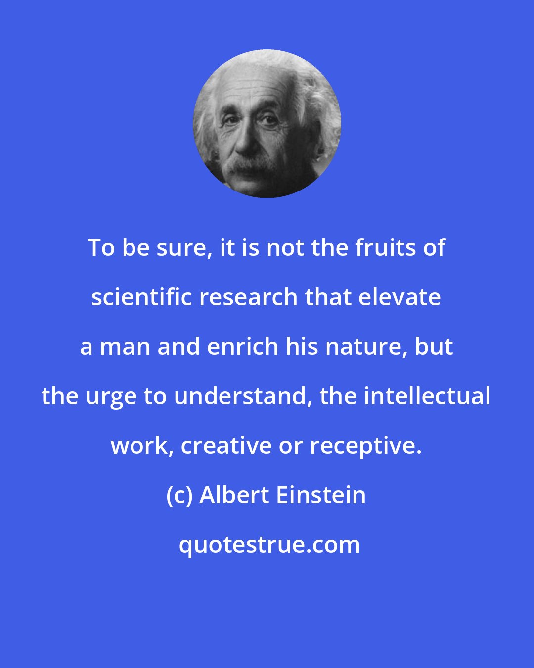 Albert Einstein: To be sure, it is not the fruits of scientific research that elevate a man and enrich his nature, but the urge to understand, the intellectual work, creative or receptive.