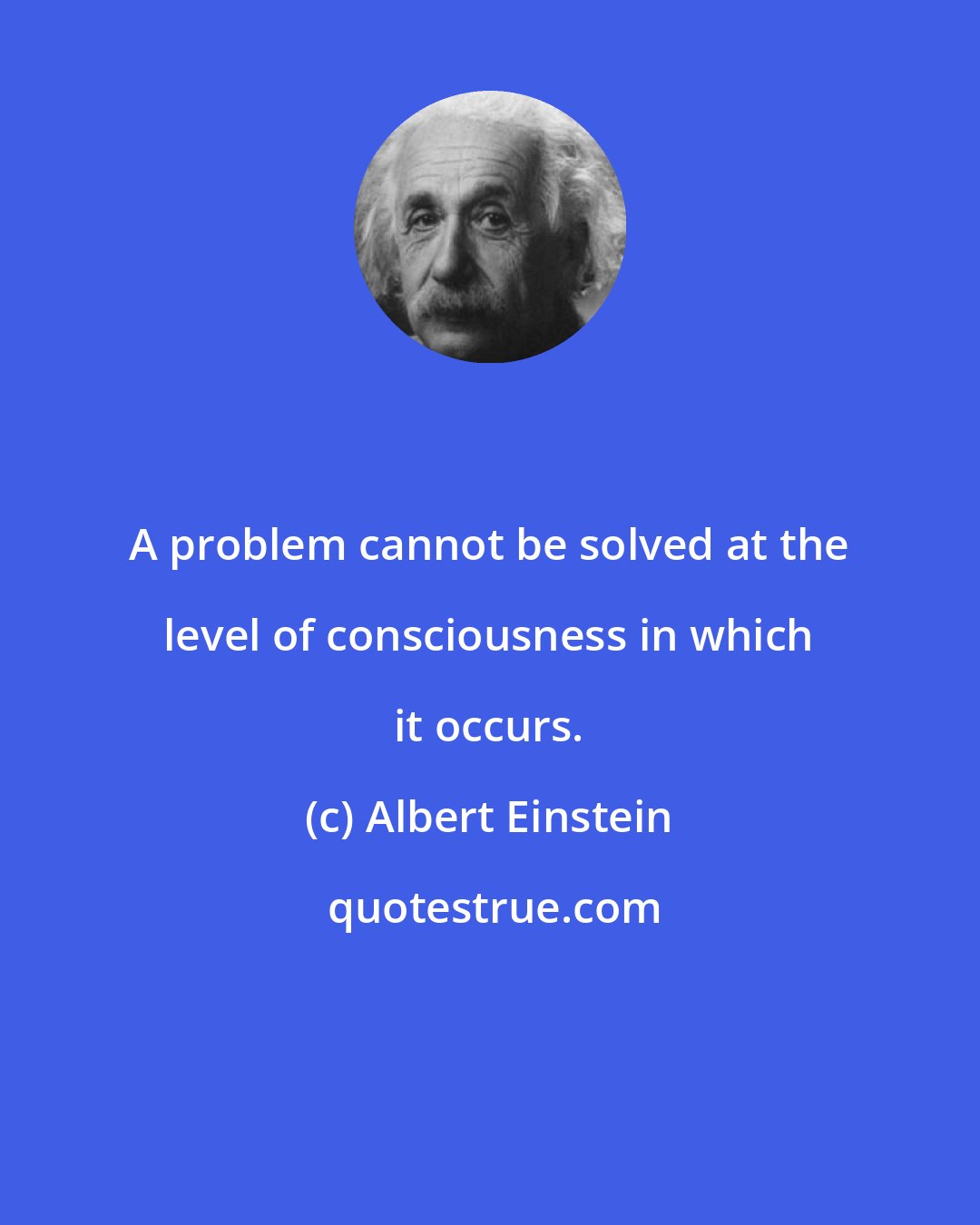 Albert Einstein: A problem cannot be solved at the level of consciousness in which it occurs.