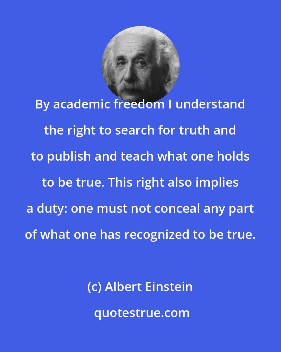 Albert Einstein: By academic freedom I understand the right to search for truth and to publish and teach what one holds to be true. This right also implies a duty: one must not conceal any part of what one has recognized to be true.