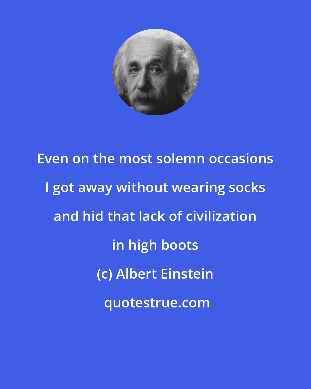 Albert Einstein: Even on the most solemn occasions I got away without wearing socks and hid that lack of civilization in high boots