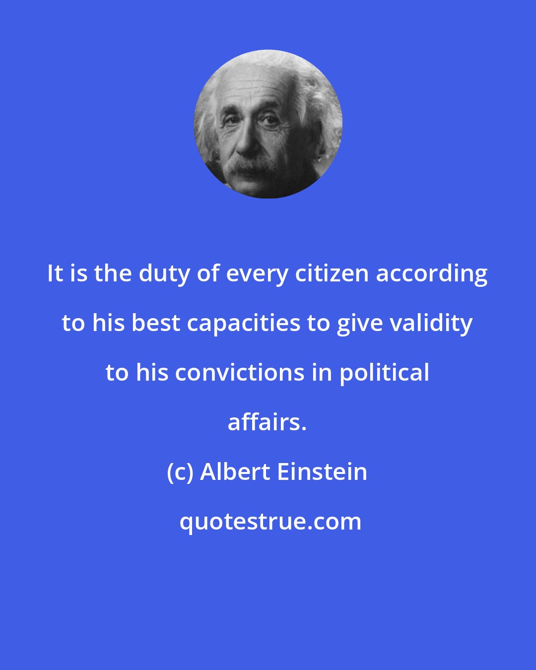 Albert Einstein: It is the duty of every citizen according to his best capacities to give validity to his convictions in political affairs.