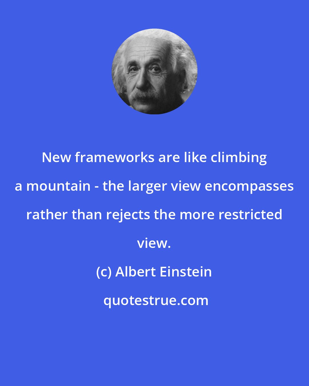 Albert Einstein: New frameworks are like climbing a mountain - the larger view encompasses rather than rejects the more restricted view.