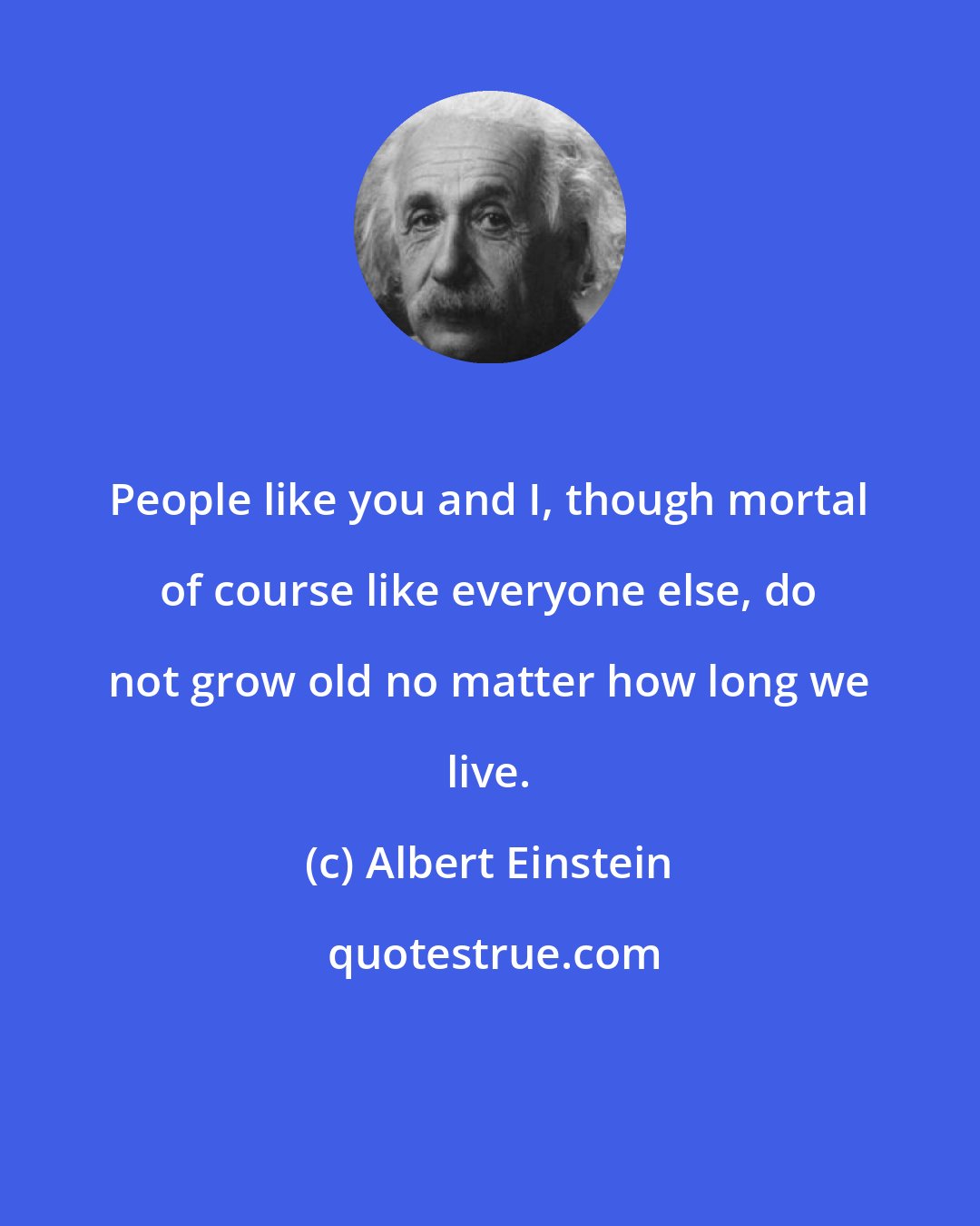 Albert Einstein: People like you and I, though mortal of course like everyone else, do not grow old no matter how long we live.