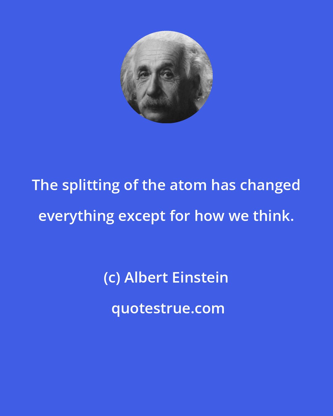 Albert Einstein: The splitting of the atom has changed everything except for how we think.