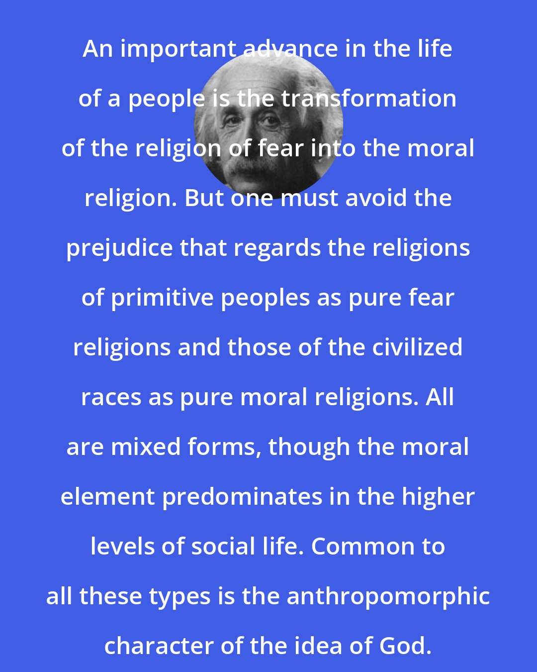 Albert Einstein: An important advance in the life of a people is the transformation of the religion of fear into the moral religion. But one must avoid the prejudice that regards the religions of primitive peoples as pure fear religions and those of the civilized races as pure moral religions. All are mixed forms, though the moral element predominates in the higher levels of social life. Common to all these types is the anthropomorphic character of the idea of God.