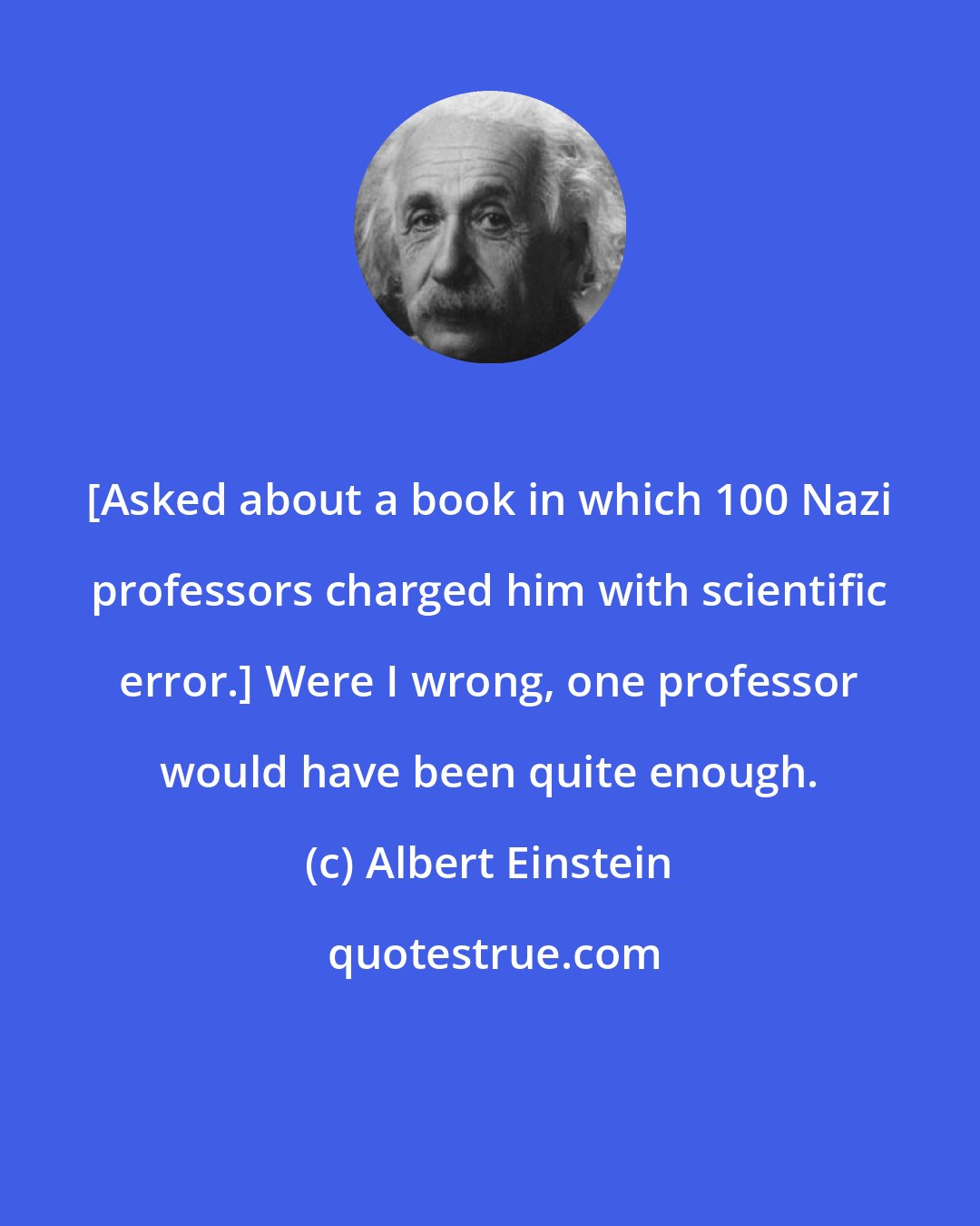 Albert Einstein: [Asked about a book in which 100 Nazi professors charged him with scientific error.] Were I wrong, one professor would have been quite enough.