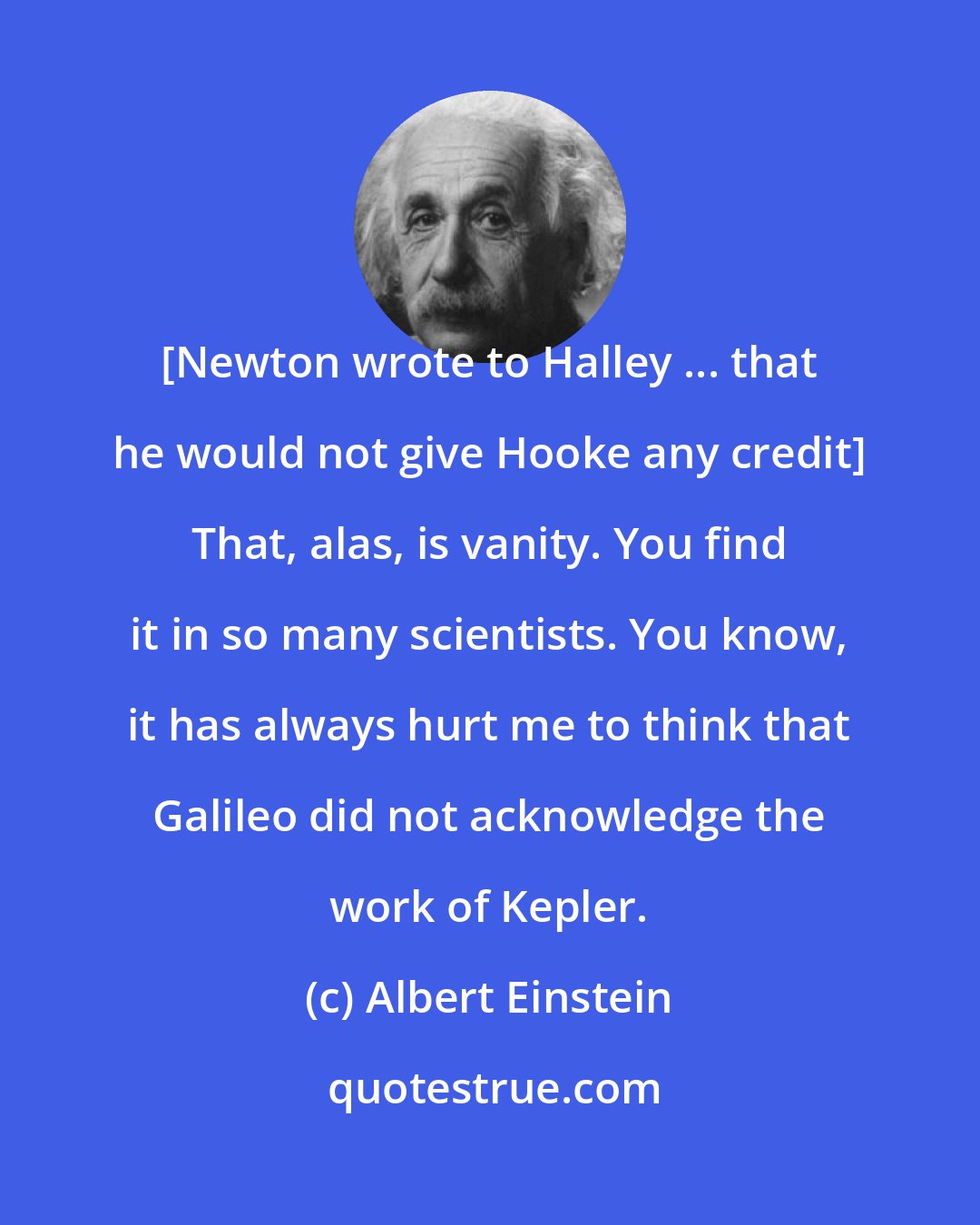 Albert Einstein: [Newton wrote to Halley ... that he would not give Hooke any credit] That, alas, is vanity. You find it in so many scientists. You know, it has always hurt me to think that Galileo did not acknowledge the work of Kepler.