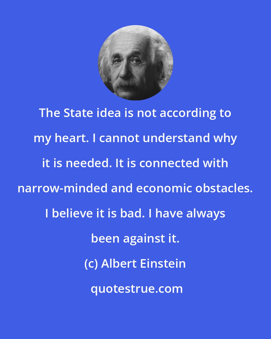 Albert Einstein: The State idea is not according to my heart. I cannot understand why it is needed. It is connected with narrow-minded and economic obstacles. I believe it is bad. I have always been against it.