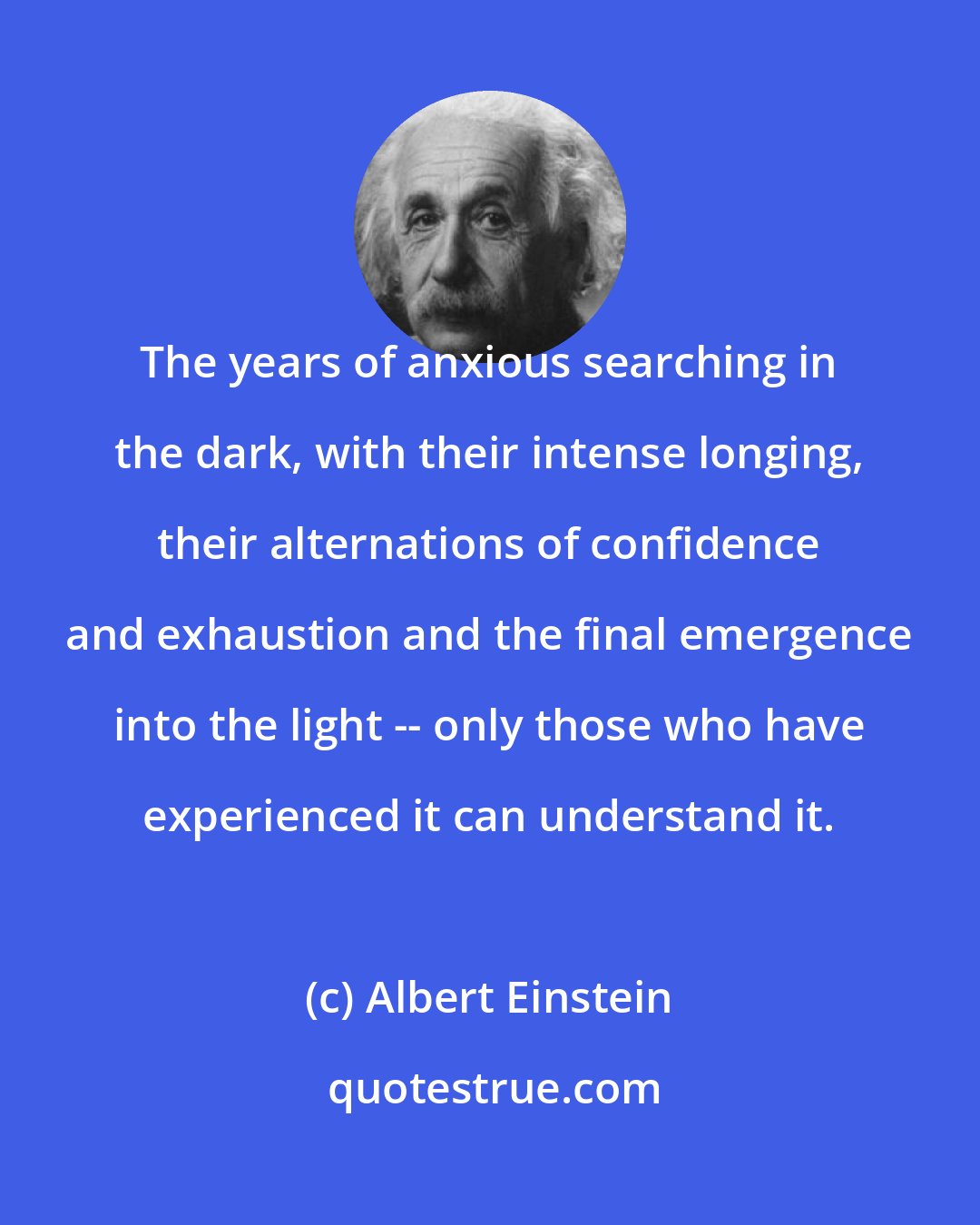 Albert Einstein: The years of anxious searching in the dark, with their intense longing, their alternations of confidence and exhaustion and the final emergence into the light -- only those who have experienced it can understand it.