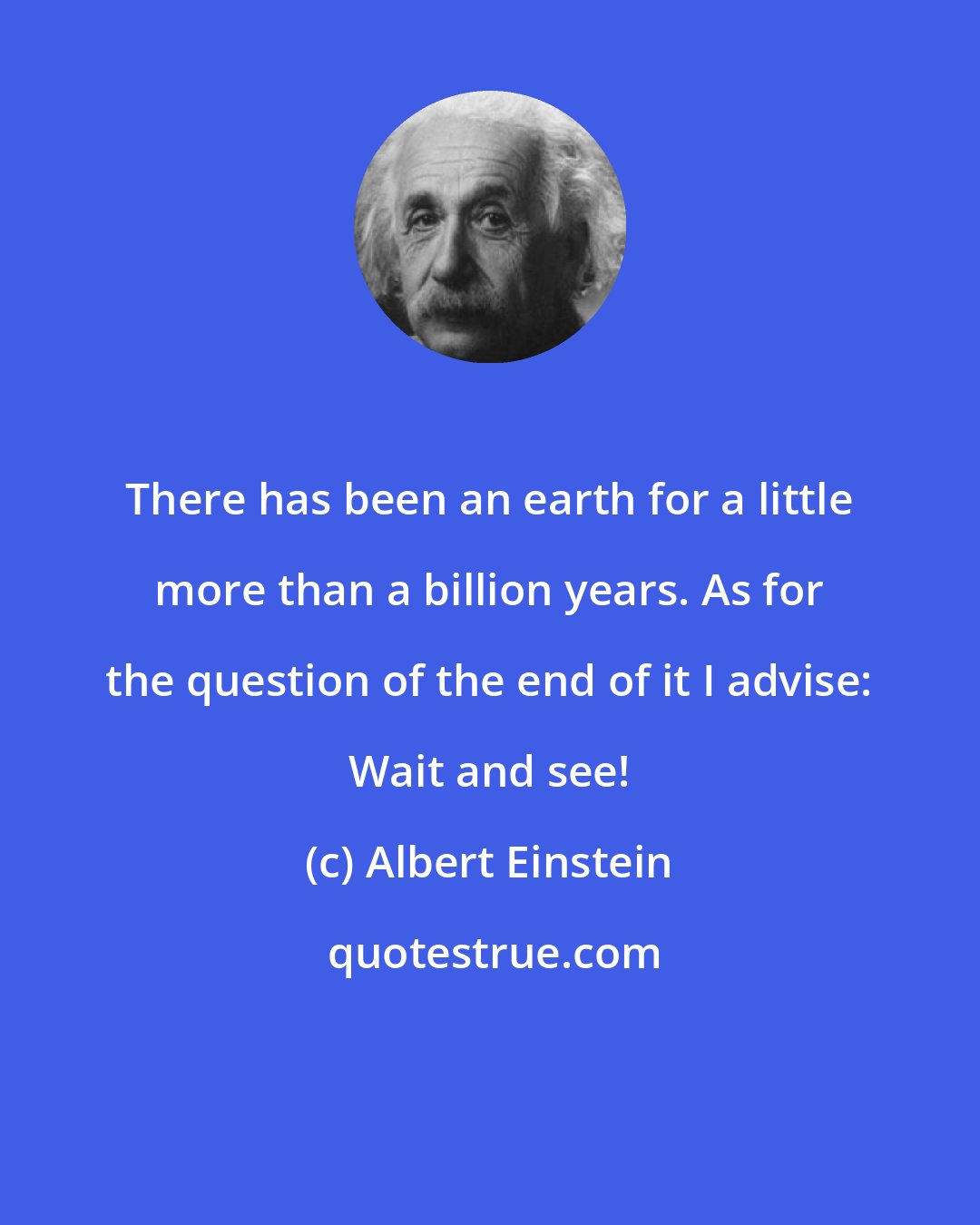 Albert Einstein: There has been an earth for a little more than a billion years. As for the question of the end of it I advise: Wait and see!