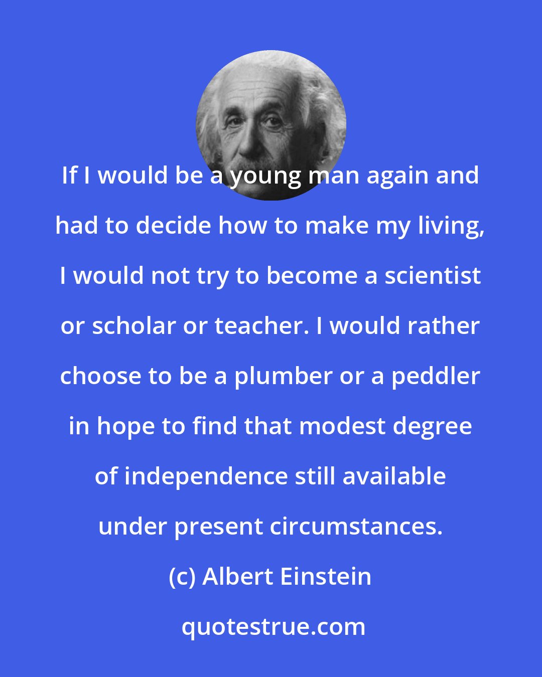 Albert Einstein: If I would be a young man again and had to decide how to make my living, I would not try to become a scientist or scholar or teacher. I would rather choose to be a plumber or a peddler in hope to find that modest degree of independence still available under present circumstances.