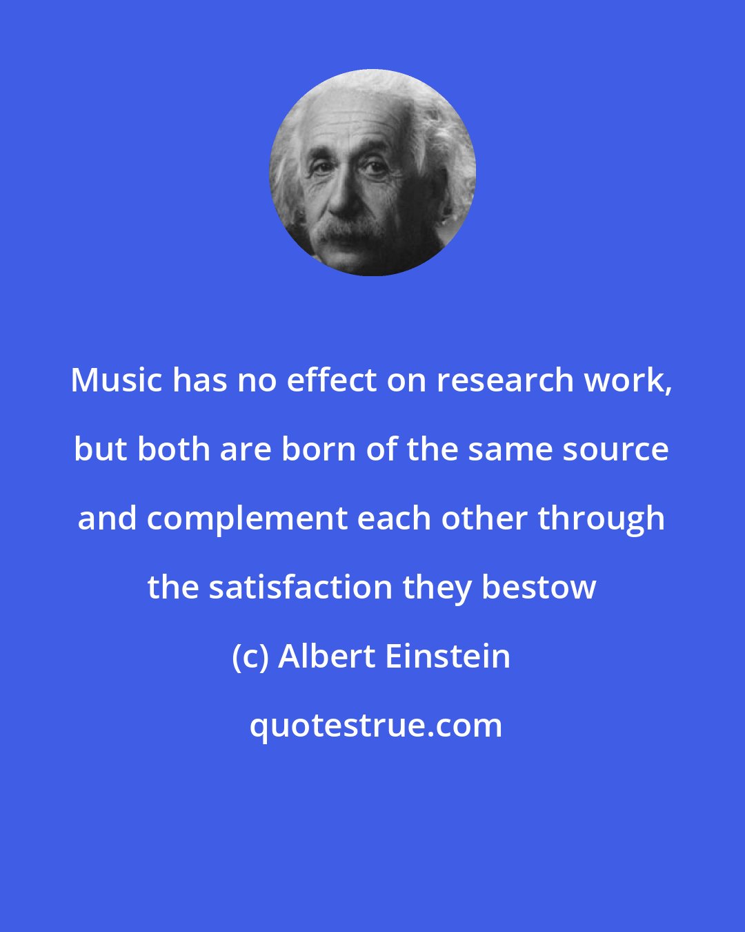 Albert Einstein: Music has no effect on research work, but both are born of the same source and complement each other through the satisfaction they bestow