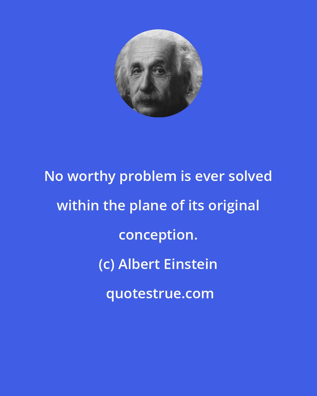 Albert Einstein: No worthy problem is ever solved within the plane of its original conception.