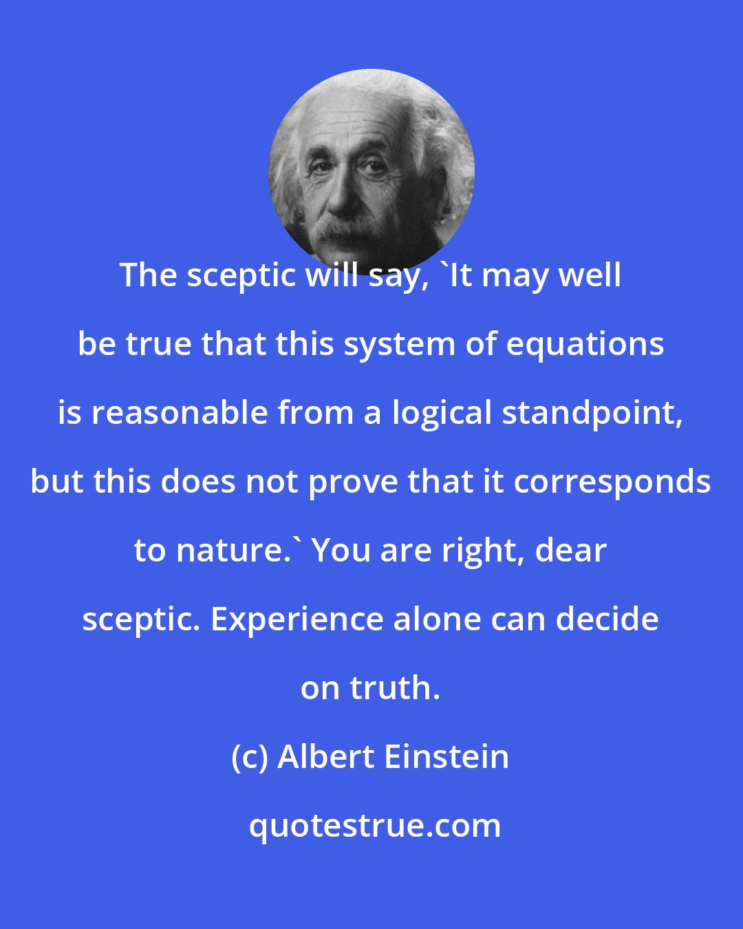 Albert Einstein: The sceptic will say, 'It may well be true that this system of equations is reasonable from a logical standpoint, but this does not prove that it corresponds to nature.' You are right, dear sceptic. Experience alone can decide on truth.